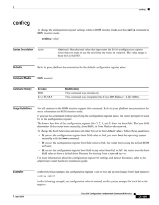 confreg
CF-109
Cisco IOS Configuration Fundamentals Command Reference
April 2010
confreg
To change the configuration register settings while in ROM monitor mode, use the confreg command in
ROM monitor mode.
confreg [value]
Syntax Description
Defaults Refer to your platform documentation for the default configuration register value.
Command Modes ROM monitor
Command History
Usage Guidelines Not all versions in the ROM monitor support this command. Refer to your platform documentation for
more information on ROM monitor mode.
If you use this command without specifying the configuration register value, the router prompts for each
bit of the configuration register.
The lowest four bits of the configuration register (bits 3, 2, 1, and 0) form the boot field. The boot field
determines if the router boots manually, from ROM, or from Flash or the network.
To change the boot field value and leave all other bits set to their default values, follow these guidelines:
• If you set the configuration register boot field value to 0x0, you must boot the operating system
manually with the boot command.
• If you set the configuration register boot field value to 0x1, the router boots using the default ROM
software.
• If you set the configuration register boot field to any value from 0x2 to 0xF, the router uses the boot
field value to form a default boot filename for booting from a network server.
For more information about the configuration register bit settings and default filenames, refer to the
appropriate router hardware installation guide.
Examples In the following example, the configuration register is set to boot the system image from Flash memory:
confreg 0x210F
In the following example, no configuration value is entered, so the system prompts for each bit in the
register:
value (Optional) Hexadecimal value that represents the 16-bit configuration register
value that you want to use the next time the router is restarted. The value range is
from 0x0 to 0xFFFF.
Release Modification
10.0 This command was introduced.
12.2(33)SRA This command was integrated into Cisco IOS Release 12.2(33)SRA.
 