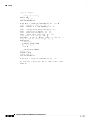 confreg
CF-110
Cisco IOS Configuration Fundamentals Command Reference
April 2010
rommon 7 > confreg
Configuration Summary
enabled are:
console baud: 9600
boot: the ROM Monitor
do you wish to change the configuration? y/n [n]: y
enable "diagnostic mode"? y/n [n]: y
enable "use net in IP bcast address"? y/n [n]:
enable "load rom after netboot fails"? y/n [n]:
enable "use all zero broadcast"? y/n [n]:
enable "break/abort has effect"? y/n [n]:
enable "ignore system config info"? y/n [n]:
change console baud rate? y/n [n]: y
enter rate: 0 = 9600, 1 = 4800, 2 = 1200, 3 = 2400 [0]: 0
change the boot characteristics? y/n [n]: y
enter to boot:
0 = ROM Monitor
1 = the boot helper image
2-15 = boot system
[0]: 0
Configuration Summary
enabled are:
diagnostic mode
console baud: 9600
boot: the ROM Monitor
do you wish to change the configuration? y/n [n]:
You must reset or power cycle for new config to take effect.
rommon 8>
 