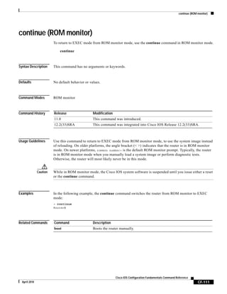 continue (ROM monitor)
CF-111
Cisco IOS Configuration Fundamentals Command Reference
April 2010
continue (ROM monitor)
To return to EXEC mode from ROM monitor mode, use the continue command in ROM monitor mode.
continue
Syntax Description This command has no arguments or keywords.
Defaults No default behavior or values.
Command Modes ROM monitor
Command History
Usage Guidelines Use this command to return to EXEC mode from ROM monitor mode, to use the system image instead
of reloading. On older platforms, the angle bracket (< >) indicates that the router is in ROM monitor
mode. On newer platforms, rommon number> is the default ROM monitor prompt. Typically, the router
is in ROM monitor mode when you manually load a system image or perform diagnostic tests.
Otherwise, the router will most likely never be in this mode.
Caution While in ROM monitor mode, the Cisco IOS system software is suspended until you issue either a reset
or the continue command.
Examples In the following example, the continue command switches the router from ROM monitor to EXEC
mode:
> continue
Router#
Related Commands
Release Modification
11.0 This command was introduced.
12.2(33)SRA This command was integrated into Cisco IOS Release 12.2(33)SRA.
Command Description
boot Boots the router manually.
 