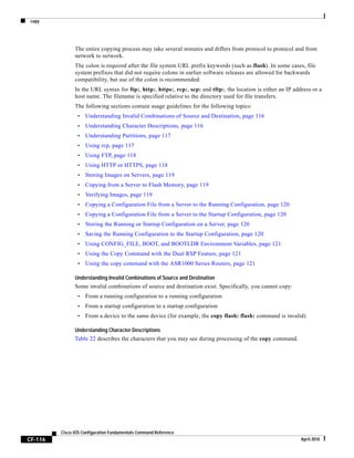copy
CF-116
Cisco IOS Configuration Fundamentals Command Reference
April 2010
The entire copying process may take several minutes and differs from protocol to protocol and from
network to network.
The colon is required after the file system URL prefix keywords (such as flash). In some cases, file
system prefixes that did not require colons in earlier software releases are allowed for backwards
compatibility, but use of the colon is recommended.
In the URL syntax for ftp:, http:, https:, rcp:, scp: and tftp:, the location is either an IP address or a
host name. The filename is specified relative to the directory used for file transfers.
The following sections contain usage guidelines for the following topics:
• Understanding Invalid Combinations of Source and Destination, page 116
• Understanding Character Descriptions, page 116
• Understanding Partitions, page 117
• Using rcp, page 117
• Using FTP, page 118
• Using HTTP or HTTPS, page 118
• Storing Images on Servers, page 119
• Copying from a Server to Flash Memory, page 119
• Verifying Images, page 119
• Copying a Configuration File from a Server to the Running Configuration, page 120
• Copying a Configuration File from a Server to the Startup Configuration, page 120
• Storing the Running or Startup Configuration on a Server, page 120
• Saving the Running Configuration to the Startup Configuration, page 120
• Using CONFIG_FILE, BOOT, and BOOTLDR Environment Variables, page 121
• Using the Copy Command with the Dual RSP Feature, page 121
• Using the copy command with the ASR1000 Series Routers, page 121
Understanding Invalid Combinations of Source and Destination
Some invalid combinations of source and destination exist. Specifically, you cannot copy:
• From a running configuration to a running configuration
• From a startup configuration to a startup configuration
• From a device to the same device (for example, the copy flash: flash: command is invalid)
Understanding Character Descriptions
Table 22 describes the characters that you may see during processing of the copy command.
 