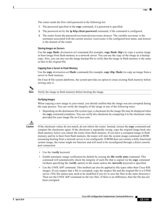 copy
CF-119
Cisco IOS Configuration Fundamentals Command Reference
April 2010
The router sends the first valid password in the following list:
1. The password specified in the copy command, if a password is specified.
2. The password set by the ip http client password command, if the command is configured.
3. The router forms the password username@routername.domain. The variable username is the
username associated with the current session, routername is the configured host name, and domain
is the domain of the router.
Storing Images on Servers
Use the copy flash: destination-url command (for example, copy flash: tftp:) to copy a system image
or boot image from flash memory to a network server. You can use the copy of the image as a backup
copy. Also, you can also use the image backup file to verify that the image in flash memory is the same
as that in the original file.
Copying from a Server to Flash Memory
Use the copy destination-url flash: command (for example, copy tftp: flash:) to copy an image from a
server to flash memory.
On Class B file system platforms, the system provides an option to erase existing flash memory before
writing onto it.
Note Verify the image in flash memory before booting the image.
Verifying Images
When copying a new image to your router, you should confirm that the image was not corrupted during
the copy process. You can verify the integrity of the image in any of the following ways:
• Depending on the destination file system type, a checksum for the image file may be displayed when
the copy command completes. You can verify this checksum by comparing it to the checksum value
provided for your image file on Cisco.com.
Caution If the checksum values do not match, do not reboot the router. Instead, reissue the copy command and
compare the checksums again. If the checksum is repeatedly wrong, copy the original image back into
flash memory before you reboot the router from flash memory. If you have a corrupted image in flash
memory and try to boot from flash memory, the router will start the system image contained in ROM
(assuming booting from a network server is not configured). If ROM does not contain a fully functional
system image, the router might not function and will need to be reconfigured through a direct console
port connection.
• Use the /verify keyword.
• Enable automatic image verification by default by issuing the file verify auto command. This
command will automatically check the integrity of each file that is copied via the copy command
(without specifying the /verify option) to the router unless the /noverify keyword is specified.
• Use the UNIX 'diff' command. This method can also be applied to file types other than Cisco IOS
images. If you suspect that a file is corrupted, copy the suspect file and the original file to a UNIX
server. (The file names may need to be modified if you try to save the files in the same directory.)
Then run the UNIX 'diff' command on the two files. If there is no difference, then the file has not
been corrupted.
 