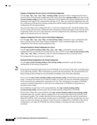 copy
CF-120
Cisco IOS Configuration Fundamentals Command Reference
April 2010
Copying a Configuration File from a Server to the Running Configuration
Use the copy {ftp: | rcp: | scp: | tftp:} running-config command to load a configuration file from a
network server to the running configuration of the router. (Note that running-config is the alias for the
system:running-config keyword.) The configuration will be added to the running configuration as if the
commands were typed in the command-line interface (CLI). Thus, the resulting configuration file will
be a combination of the previous running configuration and the loaded configuration file, with the loaded
configuration file having precedence.
You can copy either a host configuration file or a network configuration file. Accept the default value
of host to copy and load a host configuration file containing commands that apply to one network server
in particular. Enter network to copy and load a network configuration file containing commands that
apply to all network servers on a network.
Copying a Configuration File from a Server to the Startup Configuration
Use the copy {ftp: | rcp: | scp: | tftp:} nvram:startup-config command to copy a configuration file
from a network server to the router startup configuration. These commands replace the startup
configuration file with the copied configuration file.
Storing the Running or Startup Configuration on a Server
Use the copy system:running-config {ftp: | rcp: | scp: | tftp:} command to copy the current
configuration file to a network server using FTP, rcp, scp, or TFTP. Use the copy nvram:startup-config
{ftp: | rcp: | scp: | tftp:} command to copy the startup configuration file to a network server.
The configuration file copy can serve as a backup copy.
Saving the Running Configuration to the Startup Configuration
Use the copy system:running-config nvram:startup-config command to copy the running
configuration to the startup configuration.
Note Some specific commands might not get saved to NVRAM. You will need to enter these commands again
if you reboot the machine. These commands are noted in the documentation. We recommend that you
keep a listing of these settings so you can quickly reconfigure your router after rebooting.
If you issue the copy system:running-config nvram:startup-config command from a bootstrap system
image, a warning will instruct you to indicate whether you want your previous NVRAM configuration
to be overwritten and configuration commands to be lost. This warning does not appear if NVRAM
contains an invalid configuration or if the previous configuration in NVRAM was generated by a
bootstrap system image.
On all platforms except Class A file system platforms, the copy system:running-config
nvram:startup-config command copies the currently running configuration to NVRAM.
On the Class A flash file system platforms, the copy system:running-config nvram:startup-config
command copies the currently running configuration to the location specified by the CONFIG_FILE
environment variable. This variable specifies the device and configuration file used for initialization.
When the CONFIG_FILE environment variable points to NVRAM or when this variable does not exist
(such as at first-time startup), the software writes the current configuration to NVRAM. If the current
configuration is too large for NVRAM, the software displays a message and stops executing the
command.
 
