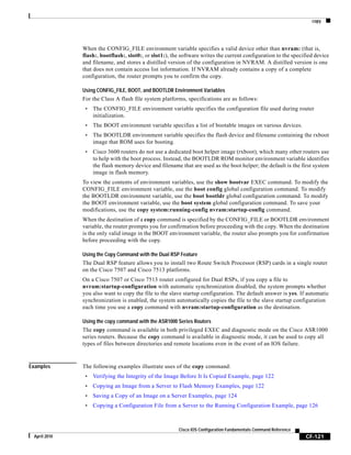 copy
CF-121
Cisco IOS Configuration Fundamentals Command Reference
April 2010
When the CONFIG_FILE environment variable specifies a valid device other than nvram: (that is,
flash:, bootflash:, slot0:, or slot1:), the software writes the current configuration to the specified device
and filename, and stores a distilled version of the configuration in NVRAM. A distilled version is one
that does not contain access list information. If NVRAM already contains a copy of a complete
configuration, the router prompts you to confirm the copy.
Using CONFIG_FILE, BOOT, and BOOTLDR Environment Variables
For the Class A flash file system platforms, specifications are as follows:
• The CONFIG_FILE environment variable specifies the configuration file used during router
initialization.
• The BOOT environment variable specifies a list of bootable images on various devices.
• The BOOTLDR environment variable specifies the flash device and filename containing the rxboot
image that ROM uses for booting.
• Cisco 3600 routers do not use a dedicated boot helper image (rxboot), which many other routers use
to help with the boot process. Instead, the BOOTLDR ROM monitor environment variable identifies
the flash memory device and filename that are used as the boot helper; the default is the first system
image in flash memory.
To view the contents of environment variables, use the show bootvar EXEC command. To modify the
CONFIG_FILE environment variable, use the boot config global configuration command. To modify
the BOOTLDR environment variable, use the boot bootldr global configuration command. To modify
the BOOT environment variable, use the boot system global configuration command. To save your
modifications, use the copy system:running-config nvram:startup-config command.
When the destination of a copy command is specified by the CONFIG_FILE or BOOTLDR environment
variable, the router prompts you for confirmation before proceeding with the copy. When the destination
is the only valid image in the BOOT environment variable, the router also prompts you for confirmation
before proceeding with the copy.
Using the Copy Command with the Dual RSP Feature
The Dual RSP feature allows you to install two Route Switch Processor (RSP) cards in a single router
on the Cisco 7507 and Cisco 7513 platforms.
On a Cisco 7507 or Cisco 7513 router configured for Dual RSPs, if you copy a file to
nvram:startup-configuration with automatic synchronization disabled, the system prompts whether
you also want to copy the file to the slave startup configuration. The default answer is yes. If automatic
synchronization is enabled, the system automatically copies the file to the slave startup configuration
each time you use a copy command with nvram:startup-configuration as the destination.
Using the copy command with the ASR1000 Series Routers
The copy command is available in both privileged EXEC and diagnostic mode on the Cisco ASR1000
series routers. Because the copy command is available in diagnostic mode, it can be used to copy all
types of files between directories and remote locations even in the event of an IOS failure.
Examples The following examples illustrate uses of the copy command:
• Verifying the Integrity of the Image Before It Is Copied Example, page 122
• Copying an Image from a Server to Flash Memory Examples, page 122
• Saving a Copy of an Image on a Server Examples, page 124
• Copying a Configuration File from a Server to the Running Configuration Example, page 126
 