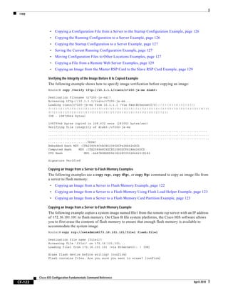 copy
CF-122
Cisco IOS Configuration Fundamentals Command Reference
April 2010
• Copying a Configuration File from a Server to the Startup Configuration Example, page 126
• Copying the Running Configuration to a Server Example, page 126
• Copying the Startup Configuration to a Server Example, page 127
• Saving the Current Running Configuration Example, page 127
• Moving Configuration Files to Other Locations Examples, page 127
• Copying a File from a Remote Web Server Examples, page 129
• Copying an Image from the Master RSP Card to the Slave RSP Card Example, page 129
Verifying the Integrity of the Image Before It Is Copied Example
The following example shows how to specify image verification before copying an image:
Router# copy /verify tftp://10.1.1.1/cisco/c7200-js-mz disk0:
Destination filename [c7200-js-mz]?
Accessing tftp://10.1.1.1/cisco/c7200-js-mz...
Loading cisco/c7200-js-mz from 10.1.1.1 (via FastEthernet0/0):!!!!!!!!!!!!!!!!!!!!
!!!!!!!!!!!!!!!!!!!!!!!!!!!!!!!!!!!!!!!!!!!!!!!!!!!!!!!!!!!!!!!!!!!!!!!!!!!!!!!!!!!!!!!!!!
!!!!!!!!!!!!!!!!!!!!!!!!!!!!!!!!!!!!!!!!!!!!!!!!!!!!!!!!!!!!!!!!!!!
[OK - 19879944 bytes]
19879944 bytes copied in 108.632 secs (183003 bytes/sec)
Verifying file integrity of disk0:/c7200-js-mz
.........................................................................................
..........................................................................................
..........................................................................................
......................Done!
Embedded Hash MD5 :CFA258948C4ECE52085DCF428A426DCD
Computed Hash MD5 :CFA258948C4ECE52085DCF428A426DCD
CCO Hash MD5 :44A7B9BDDD9638128C35528466318183
Signature Verified
Copying an Image from a Server to Flash Memory Examples
The following examples use a copy rcp:, copy tftp:, or copy ftp: command to copy an image file from
a server to flash memory:
• Copying an Image from a Server to Flash Memory Example, page 122
• Copying an Image from a Server to a Flash Memory Using Flash Load Helper Example, page 123
• Copying an Image from a Server to a Flash Memory Card Partition Example, page 123
Copying an Image from a Server to Flash Memory Example
The following example copies a system image named file1 from the remote rcp server with an IP address
of 172.16.101.101 to flash memory. On Class B file system platforms, the Cisco IOS software allows
you to first erase the contents of flash memory to ensure that enough flash memory is available to
accommodate the system image.
Router# copy rcp://netadmin@172.16.101.101/file1 flash:file1
Destination file name [file1]?
Accessing file 'file1' on 172.16.101.101...
Loading file1 from 172.16.101.101 (via Ethernet0): ! [OK]
Erase flash device before writing? [confirm]
Flash contains files. Are you sure you want to erase? [confirm]
 