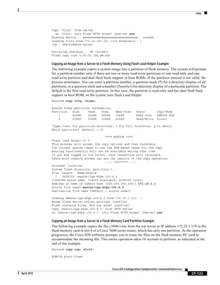 copy
CF-123
Cisco IOS Configuration Fundamentals Command Reference
April 2010
Copy 'file1' from server
as 'file1' into Flash WITH erase? [yes/no] yes
Erasing device... eeeeeeeeeeeeeeeeeeeeeeeeeeeeeeee...erased
Loading file1 from 172.16.101.101 (via Ethernet0): !
[OK - 984/8388608 bytes]
Verifying checksum... OK (0x14B3)
Flash copy took 0:00:01 [hh:mm:ss]
Copying an Image from a Server to a Flash Memory Using Flash Load Helper Example
The following example copies a system image into a partition of flash memory. The system will prompt
for a partition number only if there are two or more read/write partitions or one read-only and one
read/write partition and dual flash bank support in boot ROMs. If the partition entered is not valid, the
process terminates. You can enter a partition number, a question mark (?) for a directory display of all
partitions, or a question mark and a number (?number) for directory display of a particular partition. The
default is the first read/write partition. In this case, the partition is read-only and has dual flash bank
support in boot ROM, so the system uses flash Load Helper.
Router# copy tftp: flash:
System flash partition information:
Partition Size Used Free Bank-Size State Copy-Mode
1 4096K 2048K 2048K 2048K Read Only RXBOOT-FLH
2 4096K 2048K 2048K 2048K Read/Write Direct
[Type ?<no> for partition directory; ? for full directory; q to abort]
Which partition? [default = 2]
**** NOTICE ****
Flash load helper v1.0
This process will accept the copy options and then terminate
the current system image to use the ROM based image for the copy.
Routing functionality will not be available during that time.
If you are logged in via telnet, this connection will terminate.
Users with console access can see the results of the copy operation.
---- ******** ----
Proceed? [confirm]
System flash directory, partition 1:
File Length Name/status
1 3459720 master/igs-bfpx.100-4.3
[3459784 bytes used, 734520 available, 4194304 total]
Address or name of remote host [255.255.255.255]? 172.16.1.1
Source file name? master/igs-bfpx-100.4.3
Destination file name [default = source name]?
Loading master/igs-bfpx.100-4.3 from 172.16.1.111: !
Erase flash device before writing? [confirm]
Flash contains files. Are you sure? [confirm]
Copy 'master/igs-bfpx.100-4.3' from TFTP server
as 'master/igs-bfpx.100-4.3' into Flash WITH erase? [yes/no] yes
Copying an Image from a Server to a Flash Memory Card Partition Example
The following example copies the file c3600-i-mz from the rcp server at IP address 172.23.1.129 to the
flash memory card in slot 0 of a Cisco 3600 series router, which has only one partition. As the operation
progresses, the Cisco IOS software prompts you to erase the files on the flash memory PC card to
accommodate the incoming file. This entire operation takes 18 seconds to perform, as indicated at the
end of the example.
Router# copy rcp: slot0:
PCMCIA Slot0 flash
 