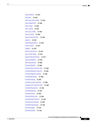 Contents
xvii
Cisco IOS Configuration Fundamentals Command Reference
April 2010
show whoami CF-1053
showmon CF-1054
slave auto-sync config CF-1056
slave default-slot CF-1058
slave image CF-1060
slave reload CF-1062
slave sync config CF-1063
slave terminal CF-1065
special-character-bits CF-1066
squeeze CF-1067
stack-mib portname CF-1070
state-machine CF-1071
stopbits CF-1073
storm-control level CF-1074
sync-restart-delay CF-1076
system flowcontrol bus CF-1077
system jumbomtu CF-1078
tdm clock priority CF-1080
terminal databits CF-1082
terminal data-character-bits CF-1083
terminal dispatch-character CF-1084
terminal dispatch-timeout CF-1085
terminal download CF-1086
terminal editing CF-1087
terminal escape-character CF-1088
terminal exec-character-bits CF-1089
terminal flowcontrol CF-1090
terminal full-help CF-1091
terminal history CF-1093
terminal history size CF-1095
terminal hold-character CF-1097
terminal international CF-1099
terminal keymap-type CF-1100
terminal length CF-1101
terminal monitor CF-1102
 