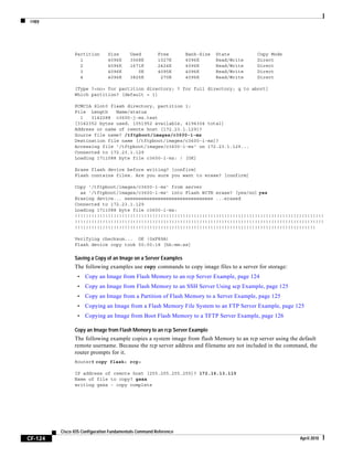 copy
CF-124
Cisco IOS Configuration Fundamentals Command Reference
April 2010
Partition Size Used Free Bank-Size State Copy Mode
1 4096K 3068K 1027K 4096K Read/Write Direct
2 4096K 1671K 2424K 4096K Read/Write Direct
3 4096K 0K 4095K 4096K Read/Write Direct
4 4096K 3825K 270K 4096K Read/Write Direct
[Type ?<no> for partition directory; ? for full directory; q to abort]
Which partition? [default = 1]
PCMCIA Slot0 flash directory, partition 1:
File Length Name/status
1 3142288 c3600-j-mz.test
[3142352 bytes used, 1051952 available, 4194304 total]
Address or name of remote host [172.23.1.129]?
Source file name? /tftpboot/images/c3600-i-mz
Destination file name [/tftpboot/images/c3600-i-mz]?
Accessing file '/tftpboot/images/c3600-i-mz' on 172.23.1.129...
Connected to 172.23.1.129
Loading 1711088 byte file c3600-i-mz: ! [OK]
Erase flash device before writing? [confirm]
Flash contains files. Are you sure you want to erase? [confirm]
Copy '/tftpboot/images/c3600-i-mz' from server
as '/tftpboot/images/c3600-i-mz' into Flash WITH erase? [yes/no] yes
Erasing device... eeeeeeeeeeeeeeeeeeeeeeeeeeeeeeee ...erased
Connected to 172.23.1.129
Loading 1711088 byte file c3600-i-mz:
!!!!!!!!!!!!!!!!!!!!!!!!!!!!!!!!!!!!!!!!!!!!!!!!!!!!!!!!!!!!!!!!!!!!!!!!!!!!!!!!!!!!!!!!!!
!!!!!!!!!!!!!!!!!!!!!!!!!!!!!!!!!!!!!!!!!!!!!!!!!!!!!!!!!!!!!!!!!!!!!!!!!!!!!!!!!!!!!!!!!!
!!!!!!!!!!!!!!!!!!!!!!!!!!!!!!!!!!!!!!!!!!!!!!!!!!!!!!!!!!!!!!!!!!!!!!!!!!!!!!!!!!!!!!!
Verifying checksum... OK (0xF89A)
Flash device copy took 00:00:18 [hh:mm:ss]
Saving a Copy of an Image on a Server Examples
The following examples use copy commands to copy image files to a server for storage:
• Copy an Image from Flash Memory to an rcp Server Example, page 124
• Copy an Image from Flash Memory to an SSH Server Using scp Example, page 125
• Copy an Image from a Partition of Flash Memory to a Server Example, page 125
• Copying an Image from a Flash Memory File System to an FTP Server Example, page 125
• Copying an Image from Boot Flash Memory to a TFTP Server Example, page 126
Copy an Image from Flash Memory to an rcp Server Example
The following example copies a system image from flash Memory to an rcp server using the default
remote username. Because the rcp server address and filename are not included in the command, the
router prompts for it.
Router# copy flash: rcp:
IP address of remote host [255.255.255.255]? 172.16.13.110
Name of file to copy? gsxx
writing gsxx - copy complete
 
