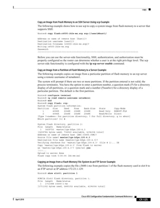 copy
CF-125
Cisco IOS Configuration Fundamentals Command Reference
April 2010
Copy an Image from Flash Memory to an SSH Server Using scp Example
The following example shows how to use scp to copy a system image from flash memory to a server that
supports SSH:
Router# copy flash:c4500-ik2s-mz.scp scp://user1@host1/
Address or name of remote host [host1]?
Destination username [user1]?
Destination filename [c4500-ik2s-mz.scp]?
Writing c4500-ik2s-mz.scp
Password:
!!!!!!!!!!!!!!!!!!!!!!!!!!!!!!!!!!!!!!!!!!!!!!!!!!!!!!!!!!!!!!!!!!!!!!!!!!!!!!!!
Before you can use the server-side functionality, SSH, authentication, and authorization must be
properly configured so the router can determine whether a user is at the right privilege level. The scp
server-side functionality is configured with the ip scp server enable command.
Copy an Image from a Partition of Flash Memory to a Server Example
The following example copies an image from a particular partition of flash memory to an rcp server
using a remote username of netadmin1.
The system will prompt if there are two or more partitions. If the partition entered is not valid, the
process terminates. You have the option to enter a partition number, a question mark (?) for a directory
display of all partitions, or a question mark and a number (?number) for a directory display of a
particular partition. The default is the first partition.
Router# configure terminal
Router# ip rcmd remote-username netadmin1
Router# end
Router# copy flash: rcp:
System flash partition information:
Partition Size Used Free Bank-Size State Copy-Mode
1 4096K 2048K 2048K 2048K Read Only RXBOOT-FLH
2 4096K 2048K 2048K 2048K Read/Write Direct
[Type ?<number> for partition directory; ? for full directory; q to abort]
Which partition? [1] 2
System flash directory, partition 2:
File Length Name/status
1 3459720 master/igs-bfpx.100-4.3
[3459784 bytes used, 734520 available, 4194304 total]
Address or name of remote host [ABC.CISCO.COM]?
Source file name? master/igs-bfpx.100-4.3
Destination file name [master/igs-bfpx.100-4.3]?
Verifying checksum for 'master/igs-bfpx.100-4.3' (file # 1)... OK
Copy 'master/igs-bfpx.100-4.3' from Flash to server
as 'master/igs-bfpx.100-4.3'? [yes/no] yes
!!!!...
Upload to server done
Flash copy took 0:00:00 [hh:mm:ss]
Copying an Image from a Flash Memory File System to an FTP Server Example
The following example copies the file c3600-i-mz from partition 1 of the flash memory card in slot 0 to
an FTP server at IP address 172.23.1.129:
Router# show slot0: partition 1
PCMCIA Slot0 flash directory, partition 1:
File Length Name/status
1 1711088 c3600-i-mz
[1711152 bytes used, 2483152 available, 4194304 total]
 