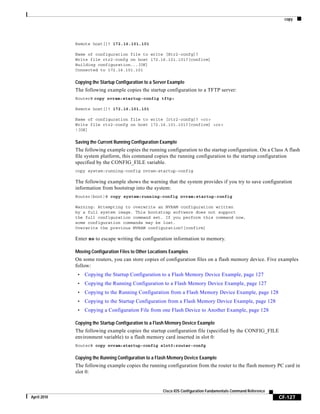 copy
CF-127
Cisco IOS Configuration Fundamentals Command Reference
April 2010
Remote host[]? 172.16.101.101
Name of configuration file to write [Rtr2-confg]?
Write file rtr2-confg on host 172.16.101.101?[confirm]
Building configuration...[OK]
Connected to 172.16.101.101
Copying the Startup Configuration to a Server Example
The following example copies the startup configuration to a TFTP server:
Router# copy nvram:startup-config tftp:
Remote host[]? 172.16.101.101
Name of configuration file to write [rtr2-confg]? <cr>
Write file rtr2-confg on host 172.16.101.101?[confirm] <cr>
![OK]
Saving the Current Running Configuration Example
The following example copies the running configuration to the startup configuration. On a Class A flash
file system platform, this command copies the running configuration to the startup configuration
specified by the CONFIG_FILE variable.
copy system:running-config nvram:startup-config
The following example shows the warning that the system provides if you try to save configuration
information from bootstrap into the system:
Router(boot)# copy system:running-config nvram:startup-config
Warning: Attempting to overwrite an NVRAM configuration written
by a full system image. This bootstrap software does not support
the full configuration command set. If you perform this command now,
some configuration commands may be lost.
Overwrite the previous NVRAM configuration?[confirm]
Enter no to escape writing the configuration information to memory.
Moving Configuration Files to Other Locations Examples
On some routers, you can store copies of configuration files on a flash memory device. Five examples
follow:
• Copying the Startup Configuration to a Flash Memory Device Example, page 127
• Copying the Running Configuration to a Flash Memory Device Example, page 127
• Copying to the Running Configuration from a Flash Memory Device Example, page 128
• Copying to the Startup Configuration from a Flash Memory Device Example, page 128
• Copying a Configuration File from one Flash Device to Another Example, page 128
Copying the Startup Configuration to a Flash Memory Device Example
The following example copies the startup configuration file (specified by the CONFIG_FILE
environment variable) to a flash memory card inserted in slot 0:
Router# copy nvram:startup-config slot0:router-confg
Copying the Running Configuration to a Flash Memory Device Example
The following example copies the running configuration from the router to the flash memory PC card in
slot 0:
 