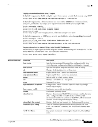 copy
CF-129
Cisco IOS Configuration Fundamentals Command Reference
April 2010
Copying a File from a Remote Web Server Examples
In the following example, the file config1 is copied from a remote server to flash memory using HTTP:
Router# copy http://www.example.com:8080/configs/config1 flash:config1
In the following example, a default username and password for HTTP Client communications is
configured, and then the file sample.scr is copied from a secure HTTP server using HTTPS:
Router# configure terminal
Router(config)# ip http client username joeuser
Router(config)# ip http client password letmein
Router(config)# end
Router# copy https://www.example_secure.com/scripts/sample.scr flash:
In the following example, an HTTP proxy server is specified before using the copy http:// command:
Router# configure terminal
Router(config)# ip http client proxy-server edge2 proxy-port 29
Router(config)# end
Router# copy http://www.example.com/configs/config3 flash:/configs/config3
Copying an Image from the Master RSP Card to the Slave RSP Card Example
The following example copies the router-image file from the flash memory card inserted in slot 1 of the
master RSP card to slot 0 of the slave RSP card in the same router:
Router# copy slot1:router-image slaveslot0:
Related Commands Command Description
boot config Specifies the device and filename of the configuration file from
which the router configures itself during initialization (startup).
boot system Specifies the system image that the router loads at startup.
cd Changes the default directory or file system.
copy xmodem: flash: Copies any file from a source to a destination.
copy ymodem: flash: Copies any file from a source to a destination.
delete Deletes a file on a flash memory device.
dir Displays a list of files on a file system.
erase Erases a file system.
ip rcmd remote-username Configures the remote username to be used when requesting a
remote copy using rcp.
ip scp server enable Enables scp server-side functionality.
reload Reloads the operating system.
show bootvar Displays the contents of the BOOT environment variable, the name
of the configuration file pointed to by the CONFIG_FILE
environment variable, the contents of the BOOTLDR environment
variable, and the configuration register setting.
show (flash file system) Displays the layout and contents of a flash memory file system.
slave auto-sync config Turns on automatic synchronization of configuration files for a
Cisco 7507 or Cisco 7513 router that is configured for Dual RSP
Backup.
verify bootflash: File system or directory containing the files to list, followed by a
colon.
 