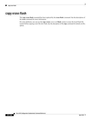copy erase flash
CF-130
Cisco IOS Configuration Fundamentals Command Reference
April 2010
copy erase flash
The copy erase flash command has been replaced by the erase flash: command. See the description of
the erase command for more information.
On some platforms, use can use the copy /erase source-url flash: syntax to erase the local Flash file
system before copying a new file into Flash. See the desciption of the copy command for details on this
option.
 