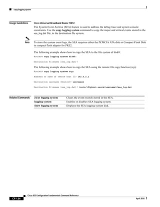 copy logging system
CF-134
Cisco IOS Configuration Fundamentals Command Reference
April 2010
Usage Guidelines Cisco Universal Broadband Router 10012
The System Event Archive (SEA) feature is used to address the debug trace and system console
constraints. Use the copy logging system command to copy the major and critical events stored in the
sea_log.dat file, to the destination file system.
Note To store the system event logs, the SEA requires either the PCMCIA ATA disk or Compact Flash Disk
in compact flash adapter for PRE2.
The following example shows how to copy the SEA to the file system of disk0:
Router# copy logging system disk0:
Destination filename [sea_log.dat]?
The following example shows how to copy the SEA using the remote file copy function (rcp):
Router# copy logging system rcp:
Address or name of remote host []? 192.0.2.1
Destination username [Router]? username1
Destination filename [sea_log.dat]? /auto/tftpboot-users/username1/sea_log.dat
Related Commands clear logging system Clears the event records stored in the SEA.
logging system Enables or disables SEA logging system.
show logging system Displays the SEA logging system disk.
 