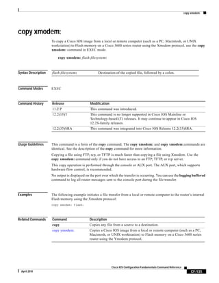 copy xmodem:
CF-135
Cisco IOS Configuration Fundamentals Command Reference
April 2010
copy xmodem:
To copy a Cisco IOS image from a local or remote computer (such as a PC, Macintosh, or UNIX
workstation) to Flash memory on a Cisco 3600 series router using the Xmodem protocol, use the copy
xmodem: command in EXEC mode.
copy xmodem: flash-filesystem:
Syntax Description
Command Modes EXEC
Command History
Usage Guidelines This command is a form of the copy command. The copy xmodem: and copy xmodem commands are
identical. See the description of the copy command for more information.
Copying a file using FTP, rcp, or TFTP is much faster than copying a file using Xmodem. Use the
copy xmodem: command only if you do not have access to an FTP, TFTP, or rcp server.
This copy operation is performed through the console or AUX port. The AUX port, which supports
hardware flow control, is recommended.
No output is displayed on the port over which the transfer is occurring. You can use the logging buffered
command to log all router messages sent to the console port during the file transfer.
Examples The following example initiates a file transfer from a local or remote computer to the router’s internal
Flash memory using the Xmodem protocol:
copy xmodem: flash:
Related Commands
flash-filesystem: Destination of the copied file, followed by a colon.
Release Modification
11.2 P This command was introduced.
12.2(15)T This command is no longer supported in Cisco IOS Mainline or
Technology-based (T) releases. It may continue to appear in Cisco IOS
12.2S-family releases.
12.2(33)SRA This command was integrated into Cisco IOS Release 12.2(33)SRA.
Command Description
copy Copies any file from a source to a destination.
copy ymodem: Copies a Cisco IOS image from a local or remote computer (such as a PC,
Macintosh, or UNIX workstation) to Flash memory on a Cisco 3600 series
router using the Ymodem protocol.
 