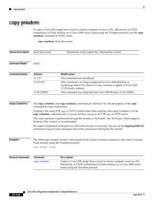 copy ymodem:
CF-136
Cisco IOS Configuration Fundamentals Command Reference
April 2010
copy ymodem:
To copy a Cisco IOS image from a local or remote computer (such as a PC, Macintosh, or UNIX
workstation) to Flash memory on a Cisco 3600 series router using the Ymodem protocol, use the copy
ymodem: command in EXEC mode.
copy ymodem: flash-filesystem:
Syntax Description
Command Modes EXEC
Command History
Usage Guidelines The copy ymodem: and copy ymodem commands are identical. See the description of the copy
command for more information.
Copying a file using FTP, rcp, or TFTP is much faster than copying a file using Ymodem. Use the
copy ymodem: command only if you do not have access to an FTP, rcp, or TFTP server.
This copy operation is performed through the console or AUX port. The AUX port, which supports
hardware flow control, is recommended.
No output is displayed on the port over which the transfer is occurring. You can use the logging buffered
command to log all router messages sent to the console port during the file transfer.
Examples The following example initiates a file transfer from a local or remote computer to the router’s internal
Flash memory using the Ymodem protocol:
copy ymodem: flash:
Related Commands
flash-filesystem: Destination of the copied file, followed by a colon.
Release Modification
11.2 P This command was introduced.
12.2(15)T This command is no longer supported in Cisco IOS Mainline or
Technology-based (T) releases. It may continue to appear in Cisco IOS
12.2S-family releases.
12.2(33)SRA This command was integrated into Cisco IOS Release 12.2(33)SRA.
Command Description
copy xmodem: Copies a Cisco IOS image from a local or remote computer (such as a PC,
Macintosh, or UNIX workstation) to Flash memory on a Cisco 3600 series
router using the Xmodem protocol.
 