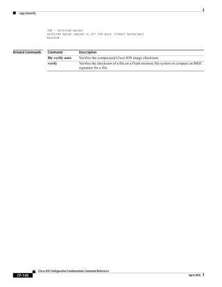 copy /noverify
CF-140
Cisco IOS Configuration Fundamentals Command Reference
April 2010
[OK - 24301348 bytes]
24301348 bytes copied in 157.328 secs (154463 bytes/sec)
Router#
Related Commands Command Description
file verify auto Verifies the compressed Cisco IOS image checksum.
verify Verifies the checksum of a file on a Flash memory file system or compute an MD5
signature for a file.
 