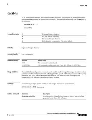 databits
CF-141
Cisco IOS Configuration Fundamentals Command Reference
April 2010
databits
To set the number of data bits per character that are interpreted and generated by the router hardware,
use the databits command in line configuration mode. To restore the default value, use the no form of
the command.
databits {5 | 6 | 7 | 8}
no databits
Syntax Description
Defaults Eight data bits per character
Command Modes Line configuration
Command History
Usage Guidelines The databits line configuration command can be used to mask the high bit on input from devices that
generate 7 data bits with parity. If parity is being generated, specify 7 data bits per character. If no parity
generation is in effect, specify 8 data bits per character. The other keywords are supplied for
compatibility with older devices and generally are not used.
Examples The following example sets the number of data bits per character to seven on line 4:
Router(config)# line 4
Router(config-line)# databits 7
Related Commands
5 Five data bits per character.
6 Six data bits per character.
7 Seven data bits per character.
8 Eight data bits per character. This is the default.
Release Modification
10.0 This command was introduced.
12.2(33)SRA This command was integrated into Cisco IOS Release 12.2(33)SRA.
Command Description
data-character-bits Sets the number of data bits per character that are interpreted and
generated by the Cisco IOS software.
 
