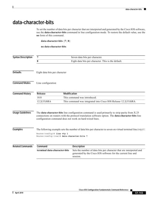 data-character-bits
CF-143
Cisco IOS Configuration Fundamentals Command Reference
April 2010
data-character-bits
To set the number of data bits per character that are interpreted and generated by the Cisco IOS software,
use the data-character-bits command in line configuration mode. To restore the default value, use the
no form of this command.
data-character-bits {7 | 8}
no data-character-bits
Syntax Description
Defaults Eight data bits per character
Command Modes Line configuration
Command History
Usage Guidelines The data-character-bits line configuration command is used primarily to strip parity from X.25
connections on routers with the protocol translation software option. The data-character-bits line
configuration command does not work on hard-wired lines.
Examples The following example sets the number of data bits per character to seven on virtual terminal line (vty) 1:
Router(config)# line vty 1
Router(config-line)# data-character-bits 7
Related Commands
7 Seven data bits per character.
8 Eight data bits per character. This is the default.
Release Modification
10.0 This command was introduced.
12.2(33)SRA This command was integrated into Cisco IOS Release 12.2(33)SRA.
Command Description
terminal data-character-bits Sets the number of data bits per character that are interpreted and
generated by the Cisco IOS software for the current line and
session.
 