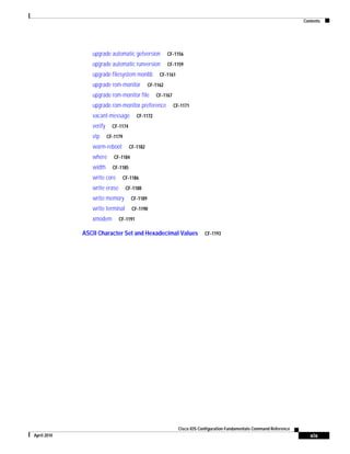 Contents
xix
Cisco IOS Configuration Fundamentals Command Reference
April 2010
upgrade automatic getversion CF-1156
upgrade automatic runversion CF-1159
upgrade filesystem monlib CF-1161
upgrade rom-monitor CF-1162
upgrade rom-monitor file CF-1167
upgrade rom-monitor preference CF-1171
vacant-message CF-1172
verify CF-1174
vtp CF-1179
warm-reboot CF-1182
where CF-1184
width CF-1185
write core CF-1186
write erase CF-1188
write memory CF-1189
write terminal CF-1190
xmodem CF-1191
ASCII Character Set and Hexadecimal Values CF-1193
 
