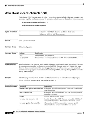 default-value exec-character-bits
CF-144
Cisco IOS Configuration Fundamentals Command Reference
April 2010
default-value exec-character-bits
To define the EXEC character width for either 7 bits or 8 bits, use the default-value exec-character-bits
command in global configuration mode. To restore the default value, use the no form of this command.
default-value exec-character-bits {7 | 8}
no default-value exec-character-bits
Syntax Description
Defaults 7-bit ASCII character set
Command Modes Global configuration
Command History
Usage Guidelines Configuring the EXEC character width to 8 bits allows you to add graphical and international characters
in banners, prompts, and so on. However, setting the EXEC character width to 8 bits can also cause
failures. If a user on a terminal that is sending parity enters the help command, an “unrecognized
command” message appears because the system is reading all 8 bits, although the eighth bit is not needed
for the help command.
Examples The following example selects the full 8-bit ASCII character set for EXEC banners and prompts:
Router(config)# default-value exec-character-bits 8
Related Commands
7 Selects the 7-bit ASCII character set. This is the default.
8 Selects the full 8-bit ASCII character set.
Release Modification
10.0 This command was introduced.
12.2(33)SRA This command was integrated into Cisco IOS Release 12.2(33)SRA.
Command Description
default-value special-character-bits Configures the flow control default value from a 7-bit width
to an 8-bit width.
exec-character-bits Configures the character widths of EXEC and configuration
command characters.
length Sets the terminal screen length.
terminal exec-character-bits Locally changes the ASCII character set used in EXEC and
configuration command characters for the current session.
terminal special-character-bits Changes the ASCII character widths to accept special
characters for the current terminal line and session.
 