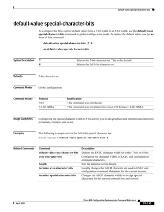 default-value special-character-bits
CF-145
Cisco IOS Configuration Fundamentals Command Reference
April 2010
default-value special-character-bits
To configure the flow control default value from a 7-bit width to an 8-bit width, use the default-value
special-character-bits command in global configuration mode. To restore the default value, use the no
form of this command.
default-value special-character-bits {7 | 8}
no default-value special-character-bits
Syntax Description
Defaults 7-bit character set
Command Modes Global configuration
Command History
Usage Guidelines Configuring the special character width to 8 bits allows you to add graphical and international characters
in banners, prompts, and so on.
Examples The following example selects the full 8-bit special character set:
Router(config)# default-value special-character-bits 8
Related Commands
7 Selects the 7-bit character set. This is the default.
8 Selects the full 8-bit character set.
Release Modification
10.0 This command was introduced.
12.2(33)SRA This command was integrated into Cisco IOS Release 12.2(33)SRA.
Command Description
default-value exec-character-bits Defines the EXEC character width for either 7 bits or 8 bits.
exec-character-bits Configures the character widths of EXEC and configuration
command characters.
length Sets the terminal screen length.
terminal exec-character-bits Locally changes the ASCII character set used in EXEC and
configuration command characters for the current session.
terminal special-character-bits Changes the ASCII character widths to accept special
characters for the current terminal line and session.
 