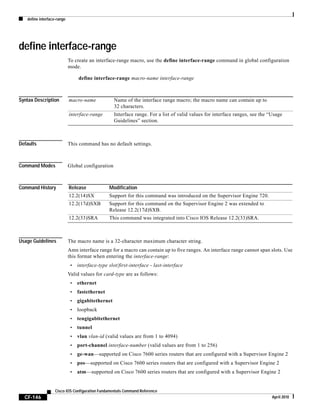 define interface-range
CF-146
Cisco IOS Configuration Fundamentals Command Reference
April 2010
define interface-range
To create an interface-range macro, use the define interface-range command in global configuration
mode.
define interface-range macro-name interface-range
Syntax Description
Defaults This command has no default settings.
Command Modes Global configuration
Command History
Usage Guidelines The macro name is a 32-character maximum character string.
Amn interface range for a macro can contain up to five ranges. An interface range cannot span slots. Use
this format when entering the interface-range:
• interface-type slot/first-interface - last-interface
Valid values for card-type are as follows:
• ethernet
• fastethernet
• gigabitethernet
• loopback
• tengigabitethernet
• tunnel
• vlan vlan-id (valid values are from 1 to 4094)
• port-channel interface-number (valid values are from 1 to 256)
• ge-wan—supported on Cisco 7600 series routers that are configured with a Supervisor Engine 2
• pos—supported on Cisco 7600 series routers that are configured with a Supervisor Engine 2
• atm—supported on Cisco 7600 series routers that are configured with a Supervisor Engine 2
macro-name Name of the interface range macro; the macro name can contain up to
32 characters.
interface-range Interface range. For a list of valid values for interface ranges, see the “Usage
Guidelines” section.
Release Modification
12.2(14)SX Support for this command was introduced on the Supervisor Engine 720.
12.2(17d)SXB Support for this command on the Supervisor Engine 2 was extended to
Release 12.2(17d)SXB.
12.2(33)SRA This command was integrated into Cisco IOS Release 12.2(33)SRA.
 