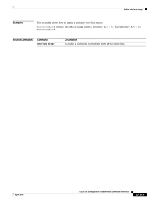 define interface-range
CF-147
Cisco IOS Configuration Fundamentals Command Reference
April 2010
Examples This example shows how to create a multiple-interface macro:
Router(config)# define interface-range macro1 ethernet 1/2 - 5, fastethernet 5/5 - 10
Router(config)#
Related Commands Command Description
interface range Executes a command on multiple ports at the same time.
 