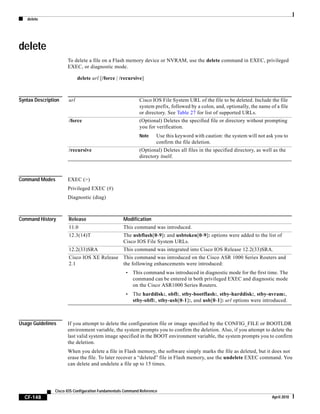 delete
CF-148
Cisco IOS Configuration Fundamentals Command Reference
April 2010
delete
To delete a file on a Flash memory device or NVRAM, use the delete command in EXEC, privileged
EXEC, or diagnostic mode.
delete url [/force | /recursive]
Syntax Description
Command Modes EXEC (>)
Privileged EXEC (#)
Diagnostic (diag)
Command History
Usage Guidelines If you attempt to delete the configuration file or image specified by the CONFIG_FILE or BOOTLDR
environment variable, the system prompts you to confirm the deletion. Also, if you attempt to delete the
last valid system image specified in the BOOT environment variable, the system prompts you to confirm
the deletion.
When you delete a file in Flash memory, the software simply marks the file as deleted, but it does not
erase the file. To later recover a “deleted” file in Flash memory, use the undelete EXEC command. You
can delete and undelete a file up to 15 times.
url Cisco IOS File System URL of the file to be deleted. Include the file
system prefix, followed by a colon, and, optionally, the name of a file
or directory. See Table 27 for list of supported URLs.
/force (Optional) Deletes the specified file or directory without prompting
you for verification.
Note Use this keyword with caution: the system will not ask you to
confirm the file deletion.
/recursive (Optional) Deletes all files in the specified directory, as well as the
directory itself.
Release Modification
11.0 This command was introduced.
12.3(14)T The usbflash[0-9]: and usbtoken[0-9]: options were added to the list of
Cisco IOS File System URLs.
12.2(33)SRA This command was integrated into Cisco IOS Release 12.2(33)SRA.
Cisco IOS XE Release
2.1
This command was introduced on the Cisco ASR 1000 Series Routers and
the following enhancements were introduced:
• This command was introduced in diagnostic mode for the first time. The
command can be entered in both privileged EXEC and diagnostic mode
on the Cisco ASR1000 Series Routers.
• The harddisk:, obfl:, stby-bootflash:, stby-harddisk:, stby-nvram:,
stby-obfl:, stby-usb[0-1]:, and usb[0-1]: url options were introduced.
 