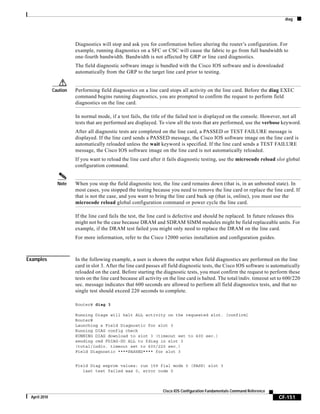 diag
CF-151
Cisco IOS Configuration Fundamentals Command Reference
April 2010
Diagnostics will stop and ask you for confirmation before altering the router’s configuration. For
example, running diagnostics on a SFC or CSC will cause the fabric to go from full bandwidth to
one-fourth bandwidth. Bandwidth is not affected by GRP or line card diagnostics.
The field diagnostic software image is bundled with the Cisco IOS software and is downloaded
automatically from the GRP to the target line card prior to testing.
Caution Performing field diagnostics on a line card stops all activity on the line card. Before the diag EXEC
command begins running diagnostics, you are prompted to confirm the request to perform field
diagnostics on the line card.
In normal mode, if a test fails, the title of the failed test is displayed on the console. However, not all
tests that are performed are displayed. To view all the tests that are performed, use the verbose keyword.
After all diagnostic tests are completed on the line card, a PASSED or TEST FAILURE message is
displayed. If the line card sends a PASSED message, the Cisco IOS software image on the line card is
automatically reloaded unless the wait keyword is specified. If the line card sends a TEST FAILURE
message, the Cisco IOS software image on the line card is not automatically reloaded.
If you want to reload the line card after it fails diagnostic testing, use the microcode reload slot global
configuration command.
Note When you stop the field diagnostic test, the line card remains down (that is, in an unbooted state). In
most cases, you stopped the testing because you need to remove the line card or replace the line card. If
that is not the case, and you want to bring the line card back up (that is, online), you must use the
microcode reload global configuration command or power cycle the line card.
If the line card fails the test, the line card is defective and should be replaced. In future releases this
might not be the case because DRAM and SDRAM SIMM modules might be field replaceable units. For
example, if the DRAM test failed you might only need to replace the DRAM on the line card.
For more information, refer to the Cisco 12000 series installation and configuration guides.
Examples In the following example, a user is shown the output when field diagnostics are performed on the line
card in slot 3. After the line card passes all field diagnostic tests, the Cisco IOS software is automatically
reloaded on the card. Before starting the diagnostic tests, you must confirm the request to perform these
tests on the line card because all activity on the line card is halted. The total/indiv. timeout set to 600/220
sec. message indicates that 600 seconds are allowed to perform all field diagnostics tests, and that no
single test should exceed 220 seconds to complete.
Router# diag 3
Running Diags will halt ALL activity on the requested slot. [confirm]
Router#
Launching a Field Diagnostic for slot 3
Running DIAG config check
RUNNING DIAG download to slot 3 (timeout set to 400 sec.)
sending cmd FDIAG-DO ALL to fdiag in slot 3
(total/indiv. timeout set to 600/220 sec.)
Field Diagnostic ****PASSED**** for slot 3
Field Diag eeprom values: run 159 fial mode 0 (PASS) slot 3
last test failed was 0, error code 0
 