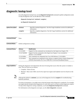 diagnostic bootup level
CF-153
Cisco IOS Configuration Fundamentals Command Reference
April 2010
diagnostic bootup level
To set the diagnostic bootup level, use the diagnostic bootup level command in global configuration mode.
To skip all diagnostic tests, use the no form of this command.
diagnostic bootup level {minimal | complete}
no diagnostic bootup level
Syntax Description
Command Default None
Command Modes Global configuration (config)
Command History
Usage Guidelines Setting the diagnostic level determines the level of testing that occurs when the system or module is
reset. The two levels are as follows:
• Complete—Runs all tests.
• Minimal—Runs only EARL tests for the supervisor engine and loopback tests for all ports in the
system.
Note Although the default is minimal, you can set the diagnostic level to complete for troubleshooting
hardware problems.
In certain circumstances, you might want to skip the bootup online diagnostics completely. For example,
you might skip the bootup online diagnostics to verify that a port is as bad as online diagnostics reports.
To skip online diagnostic testing completely, use the no diagnostic bootup level command.
For information on the diagnostic test types, use the show diagnostic command.
minimal Specifies minimal diagnostics. See the Usage Guidelines section for additional
information.
complete Specifies complete diagnostics. See the Usage Guidelines section for additional
information.
Release Modification
12.2(14)SX Support for this command was introduced on the Supervisor Engine 720.
12.2(17d)SXB Support for this command on the Supervisor Engine 2 was extended to
Release 12.2(17d)SXB.
12.2(33)SRA This command was integrated into Cisco IOS Release 12.2(33)SRA.
12.2(33)SCC The command was integrated in this release to support Generic Online Diagnostics
(GOLD) functionality for Cisco UBR10012 Universal Broadband Router.
 