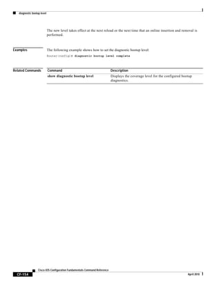 diagnostic bootup level
CF-154
Cisco IOS Configuration Fundamentals Command Reference
April 2010
The new level takes effect at the next reload or the next time that an online insertion and removal is
performed.
Examples The following example shows how to set the diagnostic bootup level:
Router(config)# diagnostic bootup level complete
Related Commands Command Description
show diagnostic bootup level Displays the coverage level for the configured bootup
diagnostics.
 