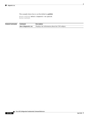 diagnostic cns
CF-156
Cisco IOS Configuration Fundamentals Command Reference
April 2010
This example shows how to set the default to publish:
Router(config)# default diagnostic cns publish
Router(config)#
Related Commands Command Description
show diagnostic cns Displays the information about the CNS subject.
 