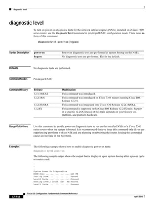 diagnostic level
CF-158
Cisco IOS Configuration Fundamentals Command Reference
April 2010
diagnostic level
To turn on power-on diagnostic tests for the network service engines (NSEs) installed in a Cisco 7300
series router, use the diagnostic level command in privileged EXEC configuration mode. There is no no
form of this command.
diagnostic level {power-on | bypass}
Syntax Description
Defaults No diagnostic tests are performed.
Command Modes Privileged EXEC
Command History
Usage Guidelines Use this command to enable power-on diagnostic tests to run on the installed NSEs of a Cisco 7300
series router when the system is booted. It is recommended that you issue this command only if you are
experiencing problems with an NSE and are planning on rebooting the router. Issuing this command
causes an increase in the boot time.
Examples The following example shows how to enable diagnostic power-on tests:
diagnostic level power-on
The following sample output shows the output that is displayed upon system bootup after a power cycle
or router crash:
.
.
.
System Power On Diagnostics
DRAM Size ....................128 MB
Testing DRAM..................Passed
Level2 Cache .................Present
Testing Level2 Cache (256 KB)Passed
Level3 Cache .................Present
power-on Power-on diagnostic tests are performed at system bootup on the NSEs.
bypass No diagnostic tests are performed. This is the default.
Release Modification
12.1(10)EX2 This command was introduced.
12.2(18)S This command was introduced on Cisco 7304 routers running Cisco IOS
Release 12.2 S.
12.2(33)SRA This command was integrated into Cisco IOS Release 12.2(33)SRA.
12.2SX This command is supported in the Cisco IOS Release 12.2SX train. Support
in a specific 12.2SX release of this train depends on your feature set,
platform, and platform hardware.
 