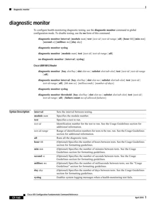 diagnostic monitor
CF-160
Cisco IOS Configuration Fundamentals Command Reference
April 2010
diagnostic monitor
To configure health-monitoring diagnostic testing, use the diagnostic monitor command in global
configuration mode. To disable testing, use the no form of this command.
diagnostic monitor interval {module num} test {test-id | test-id-range | all} [hour hh] [min mm]
[second ss] [millisec ms] [day day]
diagnostic monitor syslog
diagnostic monitor {module num} test {test-id | test-id-range | all}
no diagnostic monitor {interval | syslog}
Cisco UBR10012 Router
diagnostic monitor {bay slot/bay | slot slot-no | subslot slot/sub-slot} test {test-id | test-id-range
| all}
diagnostic monitor interval {bay slot/bay | slot slot-no | subslot slot/sub-slot} test {test-id |
test-id-range | all} {hh:mm:ss} {milliseconds} {number-of-days}
diagnostic monitor syslog
diagnostic monitor threshold {bay slot/bay | slot slot-no | subslot slot/sub-slot} test {test-id |
test-id-range | all} {failure count no-of-allowed-failures}
Syntax Description interval Sets the interval between testing.
module num Specifies the module number.
test Specifies a test to run.
test-id Identification number for the test to run. See the Usage Guidelines section for
additional information.
test-id-range Range of identification numbers for tests to be run. run. See the Usage Guidelines
section for additional information.
all Runs all the diagnostic tests.
hour hh (Optional) Specifies the number of hours between tests. See the Usage Guidelines
section for formatting guidelines.
min mm (Optional) Specifies the number of minutes between tests. See the Usage
Guidelines section for formatting guidelines.
second ss (Optional) Specifies the number of seconds between tests. See the Usage
Guidelines section for formatting guidelines.
millisec ms (Optional) Specifies the number of milliseconds between tests; see the “Usage
Guidelines” section for formatting guidelines.
day day (Optional) Specifies the number of days between tests. See the Usage Guidelines
section for formatting guidelines.
syslog Enables system logging messages when a health-monitoring test fails.
 