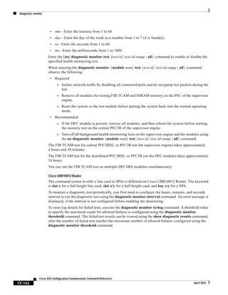 diagnostic monitor
CF-162
Cisco IOS Configuration Fundamentals Command Reference
April 2010
• mm—Enter the minutes from 1 to 60.
• day—Enter the day of the week as a number from 1 to 7 (1 is Sunday).
• ss—Enter the seconds from 1 to 60.
• ms—Enter the milliseconds from 1 to 1000.
Enter the [no] diagnostic monitor test {test-id | test-id-range | all} command to enable or disable the
specified health monitoring test.
When entering the diagnostic monitor {module num} test {test-id | test-id-range | all} command,
observe the following:
• Required
– Isolate network traffic by disabling all connected ports and do not pump test packets during the
test.
– Remove all modules for testing FIB TCAM and SSRAM memory on the PFC of the supervisor
engine.
– Reset the system or the test module before putting the system back into the normal operating
mode.
• Recommended
– If the DFC module is present, remove all modules, and then reboot the system before starting
the memory test on the central PFC3B of the supervisor engine.
– Turn off all background health-monitoring tests on the supervisor engine and the modules using
the no diagnostic monitor {module num} test {test-id | test-id-range | all} command.
The FIB TCAM test for central PFC3BXL or PFC3B (on the supervisor engine) takes approximately
4 hours and 30 minutes.
The FIB TCAM test for the distributed PFC3BXL or PFC3B (on the DFC module) takes approximately
16 hours.
You can run the FIB TCAM test on multiple DFC3BX modules simultaneously.
Cisco UBR10012 Router
The command syntax to refer a line card or SPAs is different on Cisco UBR10012 Router. The keyword
is slot x for a full-height line card, slot x/y for a half-height card, and bay x/y for a SPA.
To monitor a diagnostic test periodically, you first need to configure the hours, minutes, and seconds
interval to run the diagnostic test using the diagnostic monitor interval command. An error message is
displayed, if the interval is not configured before enabling the monitoring.
To store log details for failed tests, execute the diagnostic monitor syslog command. A threshold value
to specify the maximum count for allowed failures is configured using the diagnostic monitor
threshold command. The failed test results can be viewed using the show diagnostic results command,
after the number of failed test reaches the maximum number of allowed failures configured using the
diagnostic monitor threshold command.
 