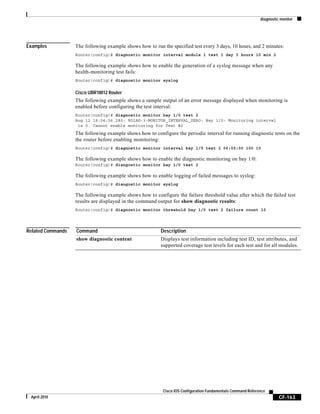 diagnostic monitor
CF-163
Cisco IOS Configuration Fundamentals Command Reference
April 2010
Examples The following example shows how to run the specified test every 3 days, 10 hours, and 2 minutes:
Router(config)# diagnostic monitor interval module 1 test 1 day 3 hours 10 min 2
The following example shows how to enable the generation of a syslog message when any
health-monitoring test fails:
Router(config)# diagnostic monitor syslog
Cisco UBR10012 Router
The following example shows a sample output of an error message displayed when monitoring is
enabled before configuring the test interval:
Router(config)# diagnostic monitor bay 1/0 test 2
Aug 12 18:04:56.280: %DIAG-3-MONITOR_INTERVAL_ZERO: Bay 1/0: Monitoring interval
is 0. Cannot enable monitoring for Test #2
The following example shows how to configure the periodic interval for running diagnostic tests on the
the router before enabling monitoring:
Router(config)# diagnostic monitor interval bay 1/0 test 2 06:00:00 100 10
The following example shows how to enable the diagnostic monitoring on bay 1/0:
Router(config)# diangostic monitor bay 1/0 test 2
The following example shows how to enable logging of failed messages to syslog:
Router(config)# diangostic monitor syslog
The following example shows how to configure the failure threshold value after which the failed test
results are displayed in the command output for show diagnostic results:
Router(config)# diagnostic monitor threshold bay 1/0 test 2 failure count 10
Related Commands Command Description
show diagnostic content Displays test information including test ID, test attributes, and
supported coverage test levels for each test and for all modules.
 