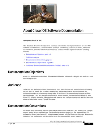 xxi
Cisco IOS Configuration Fundamentals Command Reference
April 2010
About Cisco IOS Software Documentation
Last Updated: March 26, 2010
This document describes the objectives, audience, conventions, and organization used in Cisco IOS
software documentation. Also included are resources for obtaining technical assistance, additional
documentation, and other information from Cisco. This document is organized into the following
sections:
• Documentation Objectives, page xxi
• Audience, page xxi
• Documentation Conventions, page xxi
• Documentation Organization, page xxiii
• Additional Resources and Documentation Feedback, page xxxi
Documentation Objectives
Cisco IOS documentation describes the tasks and commands available to configure and maintain Cisco
networking devices.
Audience
The Cisco IOS documentation set is intended for users who configure and maintain Cisco networking
devices (such as routers and switches) but who may not be familiar with the configuration and
maintenance tasks, the relationship among tasks, or the Cisco IOS commands necessary to perform
particular tasks. The Cisco IOS documentation set is also intended for those users experienced with
Cisco IOS software who need to know about new features, new configuration options, and new software
characteristics in the current Cisco IOS release.
Documentation Conventions
In Cisco IOS documentation, the term router may be used to refer to various Cisco products; for example,
routers, access servers, and switches. These and other networking devices that support Cisco IOS
software are shown interchangeably in examples and are used only for illustrative purposes. An example
that shows one product does not necessarily mean that other products are not supported.
 