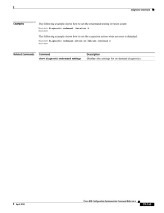 diagnostic ondemand
CF-165
Cisco IOS Configuration Fundamentals Command Reference
April 2010
Examples The following example shows how to set the ondemand testing iteration count:
Router# diagnostic ondemand iteration 4
Router#
The following example shows how to set the execution action when an error is detected:
Router# diagnostic ondemand action-on-failure continue 2
Router#
Related Commands Command Description
show diagnostic ondemand settings Displays the settings for on-demand diagnostics.
 