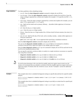 diagnostic schedule test
CF-167
Cisco IOS Configuration Fundamentals Command Reference
April 2010
Usage Guidelines Use these guidelines when scheduling testing:
• test-id—Enter the show diagnostic content command to display the test ID list.
• test-id-range—Enter the show diagnostic content command to display the test ID list. Enter the
range as integers separated by a comma and a hyphen (for example, 1,3-6 specifies test IDs 1, 3, 4,
5, and 6).
• num-range—Enter the range as integers separated by a comma and a hyphen (for example, you can
enter 1,3-6 to specify ports 1, 3, 4, 5, and 6).
• mm—Spell out the month such as january, february ... december (either uppercase or lowercase
characters).
• dd—Enter the day as a 2-digit number.
• yyyy—Enter the year as a 4-digit number.
• hh:mm—Enter the time as a 2-digit number (for a 24-hour clock) for hours:minutes; the colon (:) is
required.
• day-of-week—Spell out the day of the week, such as monday, tuesday... sunday (either uppercase or
lowercase characters).
• port {num | num-range | all}—Is not supported when specifying a scheduled switchover.
Enter the show diagnostic content command to display the test ID list.
You can use the diagnostic schedule module active-sup-slot test test-id command to schedule a
switchover from the active supervisor engine to the standby supervisor engine.
Enter the show diagnostic content active-sup-slot command to display the test ID list and look for the
test ID in the ScheduleSwitchover field.
You can specify a periodic switchover (daily or weekly) or a single switchover occurrence at a specific
time using these commands:
• diagnostic schedule module active-sup-slot test test-id on mm dd yyyy hh:mm
• diagnostic schedule module active-sup-slot test test-id daily hh:mm
• diagnostic schedule module active-sup-slot test test-id weekly day-of-week hh:mm
Note To avoid system downtime in the event that the standby supervisor engine cannot switch over the
system, we recommend that you schedule a switchover from the standby supervisor engine to the active
supervisor engine 10 minutes after the switchover occurs. See the “Examples” section for additional
information.
Examples This example shows how to schedule the diagnostic testing on a specific date and time for a specific module
and port:
Router(config)# diagnostic schedule module 1 test 1,2,5-9 port 3 on january 3 2003 23:32
Router(config)#
This example shows how to schedule the diagnostic testing to occur daily at a certain time for a specific port
and module:
Router(config)# diagnostic schedule module 1 test 1,2,5-9 port 3 daily 12:34
Router(config)#
 