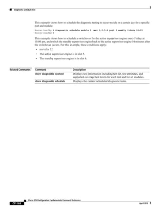 diagnostic schedule test
CF-168
Cisco IOS Configuration Fundamentals Command Reference
April 2010
This example shows how to schedule the diagnostic testing to occur weekly on a certain day for a specific
port and module:
Router(config)# diagnostic schedule module 1 test 1,2,5-9 port 3 weekly friday 09:23
Router(config)#
This example shows how to schedule a switchover for the active supervisor engine every Friday at
10:00 pm, and switch the standby supervisor engine back to the active supervisor engine 10 minutes after
the switchover occurs. For this example, these conditions apply:
• test-id is 32.
• The active supervisor engine is in slot 5.
• The standby supervisor engine is in slot 6.
Related Commands Command Description
show diagnostic content Displays test information including test ID, test attributes, and
supported coverage test levels for each test and for all modules.
show diagnostic schedule Displays the current scheduled diagnostic tasks.
 