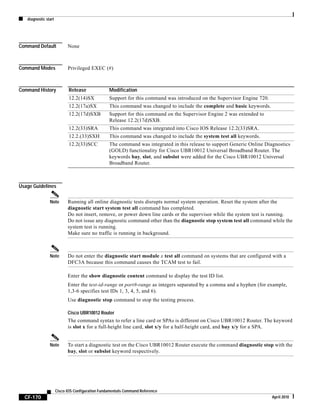 diagnostic start
CF-170
Cisco IOS Configuration Fundamentals Command Reference
April 2010
Command Default None
Command Modes Privileged EXEC (#)
Command History
Usage Guidelines
Note Running all online diagnostic tests disrupts normal system operation. Reset the system after the
diagnostic start system test all command has completed.
Do not insert, remove, or power down line cards or the supervisor while the system test is running.
Do not issue any diagnostic command other than the diagnostic stop system test all command while the
system test is running.
Make sure no traffic is running in background.
Note Do not enter the diagnostic start module x test all command on systems that are configured with a
DFC3A because this command causes the TCAM test to fail.
Enter the show diagnostic content command to display the test ID list.
Enter the test-id-range or port#-range as integers separated by a comma and a hyphen (for example,
1,3-6 specifies test IDs 1, 3, 4, 5, and 6).
Use diagnostic stop command to stop the testing process.
Cisco UBR10012 Router
The command syntax to refer a line card or SPAs is different on Cisco UBR10012 Router. The keyword
is slot x for a full-height line card, slot x/y for a half-height card, and bay x/y for a SPA.
Note To start a diagnostic test on the Cisco UBR10012 Router execute the command diagnostic stop with the
bay, slot or subslot keyword respectively.
Release Modification
12.2(14)SX Support for this command was introduced on the Supervisor Engine 720.
12.2(17a)SX This command was changed to include the complete and basic keywords.
12.2(17d)SXB Support for this command on the Supervisor Engine 2 was extended to
Release 12.2(17d)SXB.
12.2(33)SRA This command was integrated into Cisco IOS Release 12.2(33)SRA.
12.2.(33)SXH This command was changed to include the system test all keywords.
12.2(33)SCC The command was integrated in this release to support Generic Online Diagnostics
(GOLD) functionality for Cisco UBR10012 Universal Broadband Router. The
keywords bay, slot, and subslot were added for the Cisco UBR10012 Universal
Broadband Router.
 