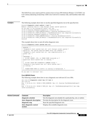 diagnostic start
CF-171
Cisco IOS Configuration Fundamentals Command Reference
April 2010
The GOLD test cases used to poll for system errors in Cisco IOS Software Release 12.2(33)SCC are
Low Latency Queueing (LLQ) drop, Cable Line Card (CLC) memory leak, and Guardian index leak
tests.
Examples The following example shows how to run the specified diagnostic test at the specified slot:
Router# diagnostic start module 1 test 5
Module 1:Running test(s) 5 may disrupt normal system operation
Do you want to run disruptive tests? [no] yes
00:48:14:Running OnDemand Diagnostics [Iteration #1] ...
00:48:14:%DIAG-SP-6-TEST_RUNNING:Module 1:Running TestNewLearn{ID=5} ...
00:48:14:%DIAG-SP-6-TEST_OK:Module 1:TestNewLearn{ID=5} has completed successfully
00:48:14:Running OnDemand Diagnostics [Iteration #2] ...
00:48:14:%DIAG-SP-6-TEST_RUNNING:Module 1:Running TestNewLearn{ID=5} ...
00:48:14:%DIAG-SP-6-TEST_OK:Module 1:TestNewLearn{ID=5} has completed successfully
Router#
This example shows how to start all online diagnostic tests:
Router# diagnostic start system test all
*************************************************************************
* WARNING: *
* 'diagnostic start system test all' will disrupt normal system *
* operation. The system requires RESET after the command *
* 'diagnostic start system test all' has completed prior to *
* normal use. *
* *
* IMPORTANT: *
* 1. DO NOT INSERT, OIR, or POWER DOWN Linecards or *
* Supervisor while system test is running. *
* *
* 2. DO NOT ISSUE ANY DIAGNOSTIC COMMAND except *
* "diagnostic stop system test all" while system test *
* is running. *
* *
* 3. PLEASE MAKE SURE no traffic is running in background. *
*************************************************************************
Do you want to continue? [no]:
Cisco UBR10012 Router
The following example shows how to run a diagnostic test with test id 2 on a SPA:
ubr-122s-1# diagnostic start bay 1/0 test 2
ubr-122s-1#
Aug 5 09:24:42.019: %DIAG-6-TEST_RUNNING: Bay 1/0: Running TestModenaLLQDrops{I
D=2} ...
Aug 5 09:24:42.019: %DIAG-6-TEST_OK: Bay 1/0: TestModenaLLQDrops{ID=2} has comp
leted successfully
Related Commands Command Description
diagnostic schedule Sets the diagnostic test schedule for a particular bay, slot, or subslot.
show diagnostic description Provides the description for the diagnostic tests.
diagnostic stop Runs the specified diagnostic test.
show diagnostic content
module
Displays the available diagnostic tests.
 