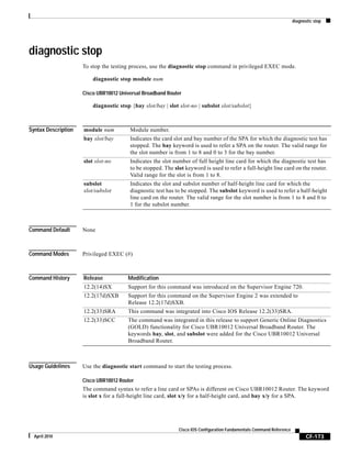 diagnostic stop
CF-173
Cisco IOS Configuration Fundamentals Command Reference
April 2010
diagnostic stop
To stop the testing process, use the diagnostic stop command in privileged EXEC mode.
diagnostic stop module num
Cisco UBR10012 Universal Broadband Router
diagnostic stop {bay slot/bay | slot slot-no | subslot slot/subslot}
Syntax Description
Command Default None
Command Modes Privileged EXEC (#)
Command History
Usage Guidelines Use the diagnostic start command to start the testing process.
Cisco UBR10012 Router
The command syntax to refer a line card or SPAs is different on Cisco UBR10012 Router. The keyword
is slot x for a full-height line card, slot x/y for a half-height card, and bay x/y for a SPA.
module num Module number.
bay slot/bay Indicates the card slot and bay number of the SPA for which the diagnostic test has
stopped. The bay keyword is used to refer a SPA on the router. The valid range for
the slot number is from 1 to 8 and 0 to 3 for the bay number.
slot slot-no Indicates the slot number of full height line card for which the diagnostic test has
to be stopped. The slot keyword is used to refer a full-height line card on the router.
Valid range for the slot is from 1 to 8.
subslot
slot/subslot
Indicates the slot and subslot number of half-height line card for which the
diagnostic test has to be stopped. The subslot keyword is used to refer a half-height
line card on the router. The valid range for the slot number is from 1 to 8 and 0 to
1 for the subslot number.
Release Modification
12.2(14)SX Support for this command was introduced on the Supervisor Engine 720.
12.2(17d)SXB Support for this command on the Supervisor Engine 2 was extended to
Release 12.2(17d)SXB.
12.2(33)SRA This command was integrated into Cisco IOS Release 12.2(33)SRA.
12.2(33)SCC The command was integrated in this release to support Generic Online Diagnostics
(GOLD) functionality for Cisco UBR10012 Universal Broadband Router. The
keywords bay, slot, and subslot were added for the Cisco UBR10012 Universal
Broadband Router.
 