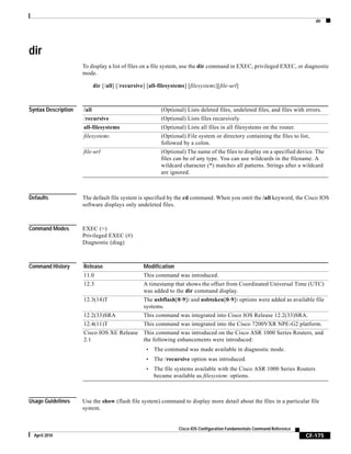 dir
CF-175
Cisco IOS Configuration Fundamentals Command Reference
April 2010
dir
To display a list of files on a file system, use the dir command in EXEC, privileged EXEC, or diagnostic
mode.
dir [/all] [/recursive] [all-filesystems] [filesystem:][file-url]
Syntax Description
Defaults The default file system is specified by the cd command. When you omit the /all keyword, the Cisco IOS
software displays only undeleted files.
Command Modes EXEC (>)
Privileged EXEC (#)
Diagnostic (diag)
Command History
Usage Guidelines Use the show (flash file system) command to display more detail about the files in a particular file
system.
/all (Optional) Lists deleted files, undeleted files, and files with errors.
/recursive (Optional) Lists files recursively.
all-filesystems (Optional) Lists all files in all filesystems on the router.
filesystem: (Optional) File system or directory containing the files to list,
followed by a colon.
file-url (Optional) The name of the files to display on a specified device. The
files can be of any type. You can use wildcards in the filename. A
wildcard character (*) matches all patterns. Strings after a wildcard
are ignored.
Release Modification
11.0 This command was introduced.
12.3 A timestamp that shows the offset from Coordinated Universal Time (UTC)
was added to the dir command display.
12.3(14)T The usbflash[0-9]: and usbtoken[0-9]: options were added as available file
systems.
12.2(33)SRA This command was integrated into Cisco IOS Release 12.2(33)SRA.
12.4(11)T This command was integrated into the Cisco 7200VXR NPE-G2 platform.
Cisco IOS XE Release
2.1
This command was introduced on the Cisco ASR 1000 Series Routers, and
the following enhancements were introduced:
• The command was made available in diagnostic mode.
• The /recursive option was introduced.
• The file systems available with the Cisco ASR 1000 Series Routers
became available as filesystem: options.
 