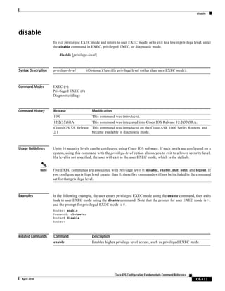 disable
CF-177
Cisco IOS Configuration Fundamentals Command Reference
April 2010
disable
To exit privileged EXEC mode and return to user EXEC mode, or to exit to a lower privilege level, enter
the disable command in EXEC, privileged EXEC, or diagnostic mode.
disable [privilege-level]
Syntax Description
Command Modes EXEC (>)
Privileged EXEC (#)
Diagnostic (diag)
Command History
Usage Guidelines Up to 16 security levels can be configured using Cisco IOS software. If such levels are configured on a
system, using this command with the privilege-level option allows you to exit to a lower security level.
If a level is not specified, the user will exit to the user EXEC mode, which is the default.
Note Five EXEC commands are associated with privilege level 0: disable, enable, exit, help, and logout. If
you configure a privilege level greater than 0, these five commands will not be included in the command
set for that privilege level.
Examples In the following example, the user enters privileged EXEC mode using the enable command, then exits
back to user EXEC mode using the disable command. Note that the prompt for user EXEC mode is >,
and the prompt for privileged EXEC mode is #.
Router> enable
Password: <letmein>
Router# disable
Router>
Related Commands
privilege-level (Optional) Specific privilege level (other than user EXEC mode).
Release Modification
10.0 This command was introduced.
12.2(33)SRA This command was integrated into Cisco IOS Release 12.2(33)SRA.
Cisco IOS XE Release
2.1
This command was introduced on the Cisco ASR 1000 Series Routers, and
became available in diagnostic mode.
Command Description
enable Enables higher privilege level access, such as privileged EXEC mode.
 