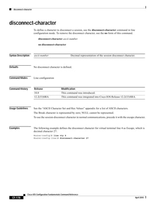 disconnect-character
CF-178
Cisco IOS Configuration Fundamentals Command Reference
April 2010
disconnect-character
To define a character to disconnect a session, use the disconnect-character command in line
configuration mode. To remove the disconnect character, use the no form of this command.
disconnect-character ascii-number
no disconnect-character
Syntax Description
Defaults No disconnect character is defined.
Command Modes Line configuration
Command History
Usage Guidelines See the “ASCII Character Set and Hex Values” appendix for a list of ASCII characters.
The Break character is represented by zero; NULL cannot be represented.
To use the session-disconnect character in normal communications, precede it with the escape character.
Examples The following example defines the disconnect character for virtual terminal line 4 as Escape, which is
decimal character 27:
Router(config)# line vty 4
Router(config-line)# disconnect-character 27
ascii-number Decimal representation of the session disconnect character.
Release Modification
10.0 This command was introduced.
12.2(33)SRA This command was integrated into Cisco IOS Release 12.2(33)SRA.
 