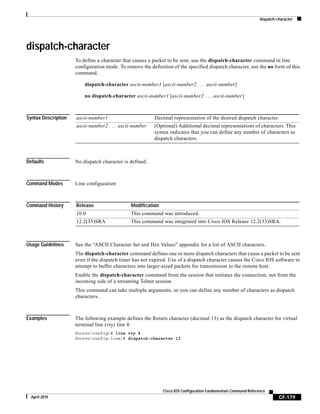 dispatch-character
CF-179
Cisco IOS Configuration Fundamentals Command Reference
April 2010
dispatch-character
To define a character that causes a packet to be sent, use the dispatch-character command in line
configuration mode. To remove the definition of the specified dispatch character, use the no form of this
command.
dispatch-character ascii-number1 [ascii-number2 . . . ascii-number]
no dispatch-character ascii-number1 [ascii-number2 . . . ascii-number]
Syntax Description
Defaults No dispatch character is defined.
Command Modes Line configuration
Command History
Usage Guidelines See the “ASCII Character Set and Hex Values” appendix for a list of ASCII characters.
The dispatch-character command defines one or more dispatch characters that cause a packet to be sent
even if the dispatch timer has not expired. Use of a dispatch character causes the Cisco IOS software to
attempt to buffer characters into larger-sized packets for transmission to the remote host.
Enable the dispatch-character command from the session that initiates the connection, not from the
incoming side of a streaming Telnet session.
This command can take multiple arguments, so you can define any number of characters as dispatch
characters.
Examples The following example defines the Return character (decimal 13) as the dispatch character for virtual
terminal line (vty) line 4:
Router(config)# line vty 4
Router(config-line)# dispatch-character 13
ascii-number1 Decimal representation of the desired dispatch character.
ascii-number2 . . . ascii-number (Optional) Additional decimal representations of characters. This
syntax indicates that you can define any number of characters as
dispatch characters.
Release Modification
10.0 This command was introduced.
12.2(33)SRA This command was integrated into Cisco IOS Release 12.2(33)SRA.
 