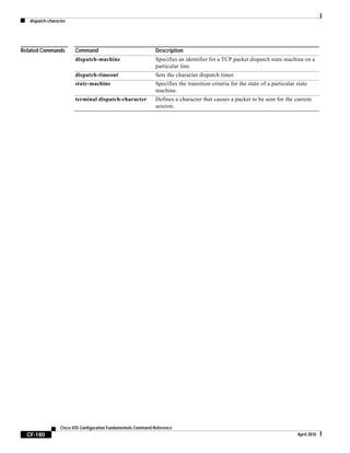 dispatch-character
CF-180
Cisco IOS Configuration Fundamentals Command Reference
April 2010
Related Commands Command Description
dispatch-machine Specifies an identifier for a TCP packet dispatch state machine on a
particular line.
dispatch-timeout Sets the character dispatch timer.
state-machine Specifies the transition criteria for the state of a particular state
machine.
terminal dispatch-character Defines a character that causes a packet to be sent for the current
session.
 