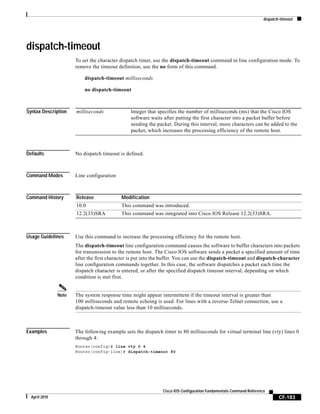 dispatch-timeout
CF-183
Cisco IOS Configuration Fundamentals Command Reference
April 2010
dispatch-timeout
To set the character dispatch timer, use the dispatch-timeout command in line configuration mode. To
remove the timeout definition, use the no form of this command.
dispatch-timeout milliseconds
no dispatch-timeout
Syntax Description
Defaults No dispatch timeout is defined.
Command Modes Line configuration
Command History
Usage Guidelines Use this command to increase the processing efficiency for the remote host.
The dispatch-timeout line configuration command causes the software to buffer characters into packets
for transmission to the remote host. The Cisco IOS software sends a packet a specified amount of time
after the first character is put into the buffer. You can use the dispatch-timeout and dispatch-character
line configuration commands together. In this case, the software dispatches a packet each time the
dispatch character is entered, or after the specified dispatch timeout interval, depending on which
condition is met first.
Note The system response time might appear intermittent if the timeout interval is greater than
100 milliseconds and remote echoing is used. For lines with a reverse-Telnet connection, use a
dispatch-timeout value less than 10 milliseconds.
Examples The following example sets the dispatch timer to 80 milliseconds for virtual terminal line (vty) lines 0
through 4:
Router(config)# line vty 0 4
Router(config-line)# dispatch-timeout 80
milliseconds Integer that specifies the number of milliseconds (ms) that the Cisco IOS
software waits after putting the first character into a packet buffer before
sending the packet. During this interval, more characters can be added to the
packet, which increases the processing efficiency of the remote host.
Release Modification
10.0 This command was introduced.
12.2(33)SRA This command was integrated into Cisco IOS Release 12.2(33)SRA.
 
