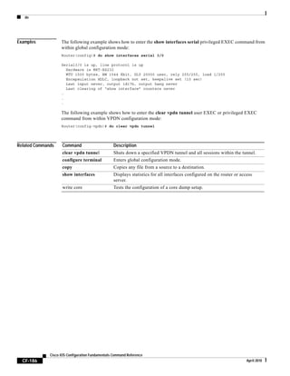 do
CF-186
Cisco IOS Configuration Fundamentals Command Reference
April 2010
Examples The following example shows how to enter the show interfaces serial privileged EXEC command from
within global configuration mode:
Router(config)# do show interfaces serial 3/0
Serial3/0 is up, line protocol is up
Hardware is M8T-RS232
MTU 1500 bytes, BW 1544 Kbit, DLY 20000 usec, rely 255/255, load 1/255
Encapsulation HDLC, loopback not set, keepalive set (10 sec)
Last input never, output 1d17h, output hang never
Last clearing of “show interface” counters never
.
.
.
The following example shows how to enter the clear vpdn tunnel user EXEC or privileged EXEC
command from within VPDN configuration mode:
Router(config-vpdn)# do clear vpdn tunnel
Related Commands Command Description
clear vpdn tunnel Shuts down a specified VPDN tunnel and all sessions within the tunnel.
configure terminal Enters global configuration mode.
copy Copies any file from a source to a destination.
show interfaces Displays statistics for all interfaces configured on the router or access
server.
write core Tests the configuration of a core dump setup.
 