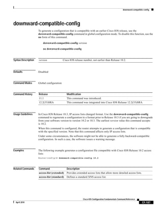 downward-compatible-config
CF-187
Cisco IOS Configuration Fundamentals Command Reference
April 2010
downward-compatible-config
To generate a configuration that is compatible with an earlier Cisco IOS release, use the
downward-compatible-config command in global configuration mode. To disable this function, use the
no form of this command.
downward-compatible-config version
no downward-compatible-config
Syntax Description
Defaults Disabled
Command Modes Global configuration
Command History
Usage Guidelines In Cisco IOS Release 10.3, IP access lists changed format. Use the downward-compatible-config
command to regenerate a configuration in a format prior to Release 10.3 if you are going to downgrade
from your software version to version 10.2 or 10.3. The earliest version value this command accepts
is 10.2.
When this command is configured, the router attempts to generate a configuration that is compatible
with the specified version. Note that this command affects only IP access lists.
Under some circumstances, the software might not be able to generate a fully backward-compatible
configuration. In such a case, the software issues a warning message.
Examples The following example generates a configuration file compatible with Cisco IOS Release 10.2 access
lists:
Router(config)# downward-compatible-config 10.2
Related Commands
version Cisco IOS release number, not earlier than Release 10.2.
Release Modification
11.1 This command was introduced.
12.2(33)SRA This command was integrated into Cisco IOS Release 12.2(33)SRA.
Command Description
access-list (extended) Provides extended access lists that allow more detailed access lists.
access-list (standard) Defines a standard XNS access list.
 